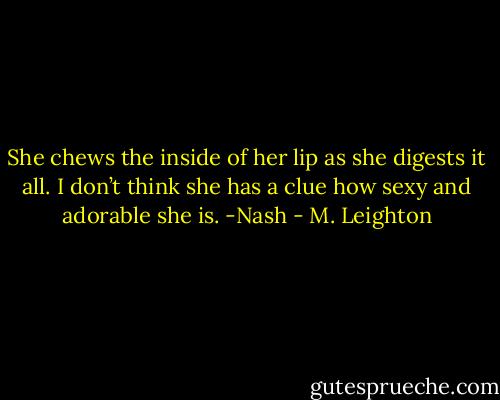 She chews the inside of her lip as she digests it all. I don’t think she has a clue how sexy and adorable she is. -Nash - M. Leighton
