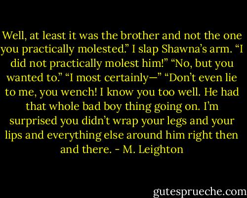 Well, at least it was the brother and not the one you practically molested.”<br />I slap Shawna’s arm. “I did not practically molest him!”<br />“No, but you wanted to.”<br />“I most certainly—”<br />“Don’t even lie to me, you wench! I know you too well. He had that whole bad boy thing going on. I’m surprised you didn’t wrap your legs and your lips and everything else around him right then and there. - M. Leighton