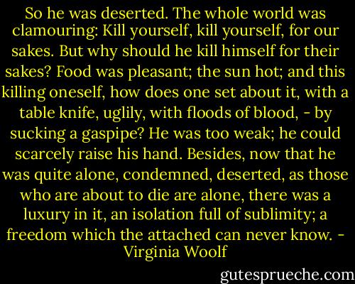 So he was deserted. The whole world was clamouring: Kill yourself, kill yourself, for our sakes. But why should he kill himself for their sakes? Food was pleasant; the sun hot; and this killing oneself, how does one set about it, with a table knife, uglily, with floods of blood, - by sucking a gaspipe? He was too weak; he could scarcely raise his hand. Besides, now that he was quite alone, condemned, deserted, as those who are about to die are alone, there was a luxury in it, an isolation full of sublimity; a freedom which the attached can never know. - Virginia Woolf