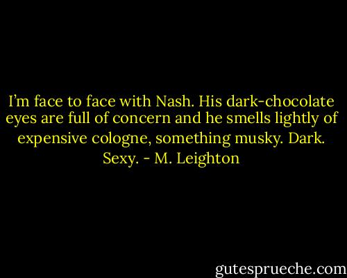 I’m face to face with Nash. His dark-chocolate eyes are full of concern and he smells lightly of expensive cologne, something musky. Dark. Sexy. - M. Leighton