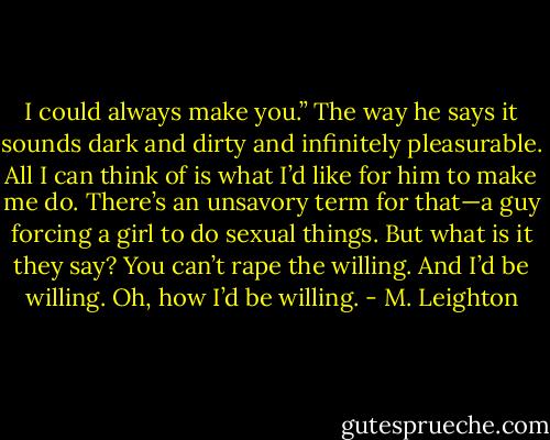 I could always make you.”<br />The way he says it sounds dark and dirty and infinitely pleasurable. All I can think of is what I’d like for him to make me do.<br />There’s an unsavory term for that—a guy forcing a girl to do sexual things. But what is it they say? You can’t rape the willing. And I’d be willing. Oh, how I’d be willing. - M. Leighton