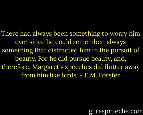 There had always been something to worry him ever since he could remember, always something that distracted him in the pursuit of beauty. For he did pursue beauty, and, therefore, Margaret's speeches did flutter away from him like birds. - E.M. Forster
