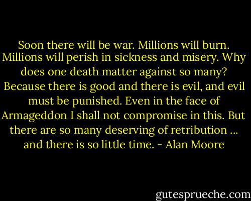 Soon there will be war. Millions will burn. Millions will perish in sickness and misery. Why does one death matter against so many? Because there is good and there is evil, and evil must be punished. Even in the face of Armageddon I shall not compromise in this. But there are so many deserving of retribution ... and there is so little time. - Alan Moore