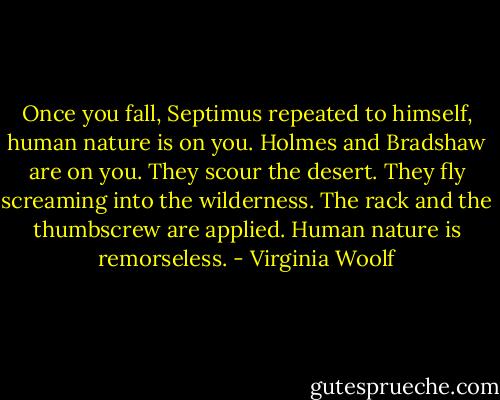 Once you fall, Septimus repeated to himself, human nature is on you. Holmes and Bradshaw are on you. They scour the desert. They fly screaming into the wilderness. The rack and the thumbscrew are applied. Human nature is remorseless. - Virginia Woolf