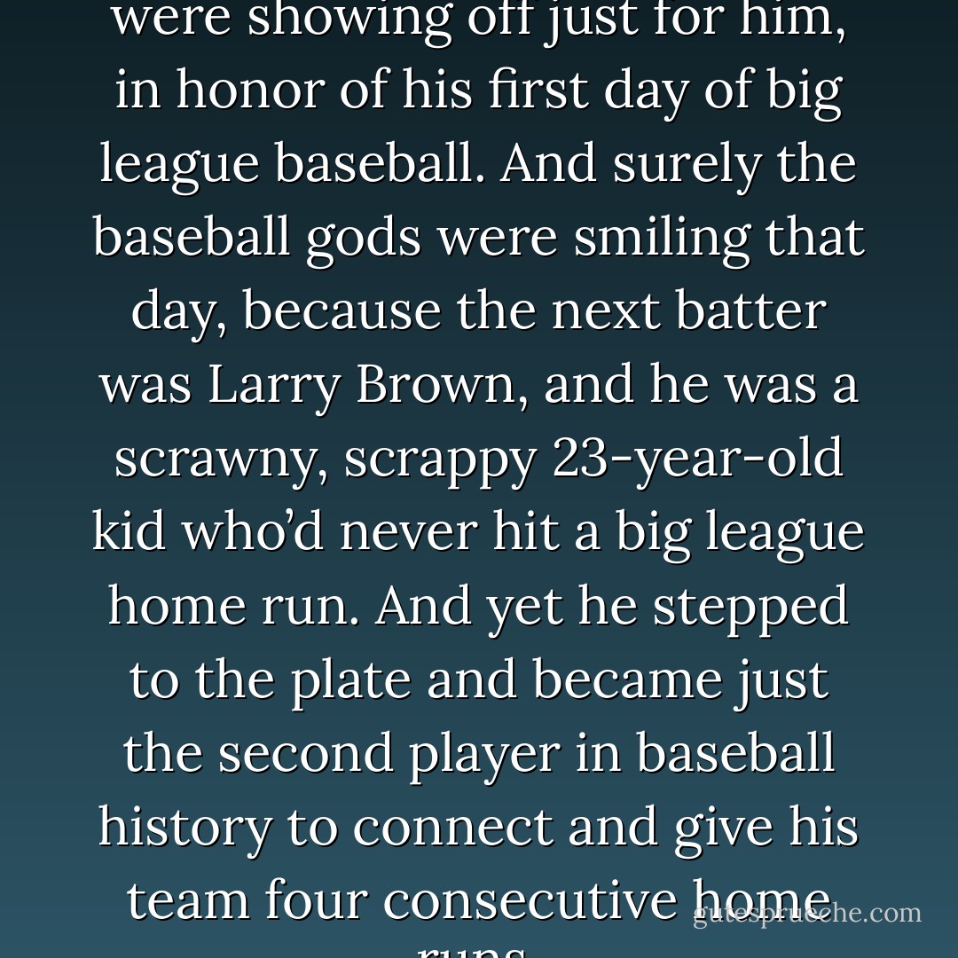 It was like the baseball gods were showing off just for him, in honor of his first day of big league baseball. And surely the baseball gods were smiling that day, because the next batter was Larry Brown, and he was a scrawny, scrappy 23-year-old kid who’d never hit a big league home run. And yet he stepped to the plate and became just the second player in baseball history to connect and give his team four consecutive home runs. - Tucker Elliot