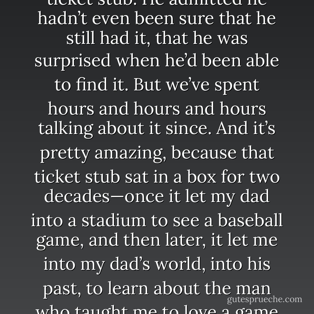 I don’t know how long we talked about that game the first time my dad showed me the ticket stub. He admitted he hadn’t even been sure that he still had it, that he was surprised when he’d been able to find it. But we’ve spent hours and hours and hours talking about it since. And it’s pretty amazing, because that ticket stub sat in a box for two decades—once it let my dad into a stadium to see a baseball game, and then later, it let me into my dad’s world, into his past, to learn about the man who taught me to love a game so passionately that it shaped nearly every aspect of my life. - Tucker Elliot
