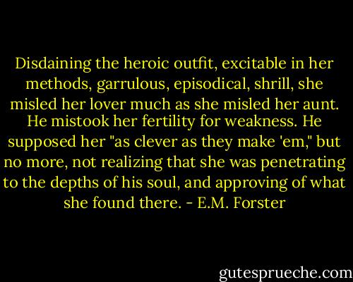 Disdaining the heroic outfit, excitable in her methods, garrulous, episodical, shrill, she misled her lover much as she misled her aunt. He mistook her fertility for weakness. He supposed her "as clever as they make 'em," but no more, not realizing that she was penetrating to the depths of his soul, and approving of what she found there. - E.M. Forster