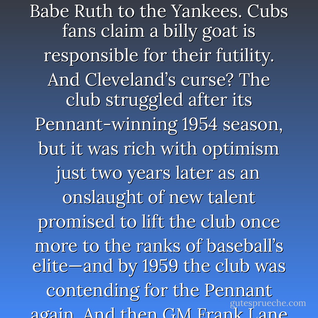 Baseball is known for superstitious players and cursed teams—and at the root of every curse there’s a story. Boston’s curse was to trade Babe Ruth to the Yankees. Cubs fans claim a billy goat is responsible for their futility. And Cleveland’s curse? The club struggled after its Pennant-winning 1954 season, but it was rich with optimism just two years later as an onslaught of new talent promised to lift the club once more to the ranks of baseball’s elite—and by 1959 the club was contending for the Pennant again. And then GM Frank Lane traded Rocky Colavito to the Detroit Tigers and cursed everything. - Tucker Elliot