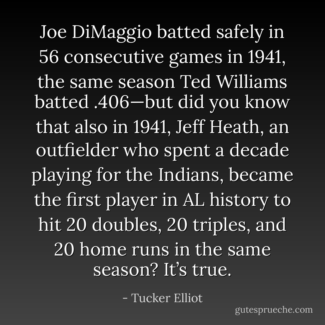 Joe DiMaggio batted safely in 56 consecutive games in 1941, the same season Ted Williams batted .406—but did you know that also in 1941, Jeff Heath, an outfielder who spent a decade playing for the Indians, became the first player in AL history to hit 20 doubles, 20 triples, and 20 home runs in the same season? It’s true. - Tucker Elliot