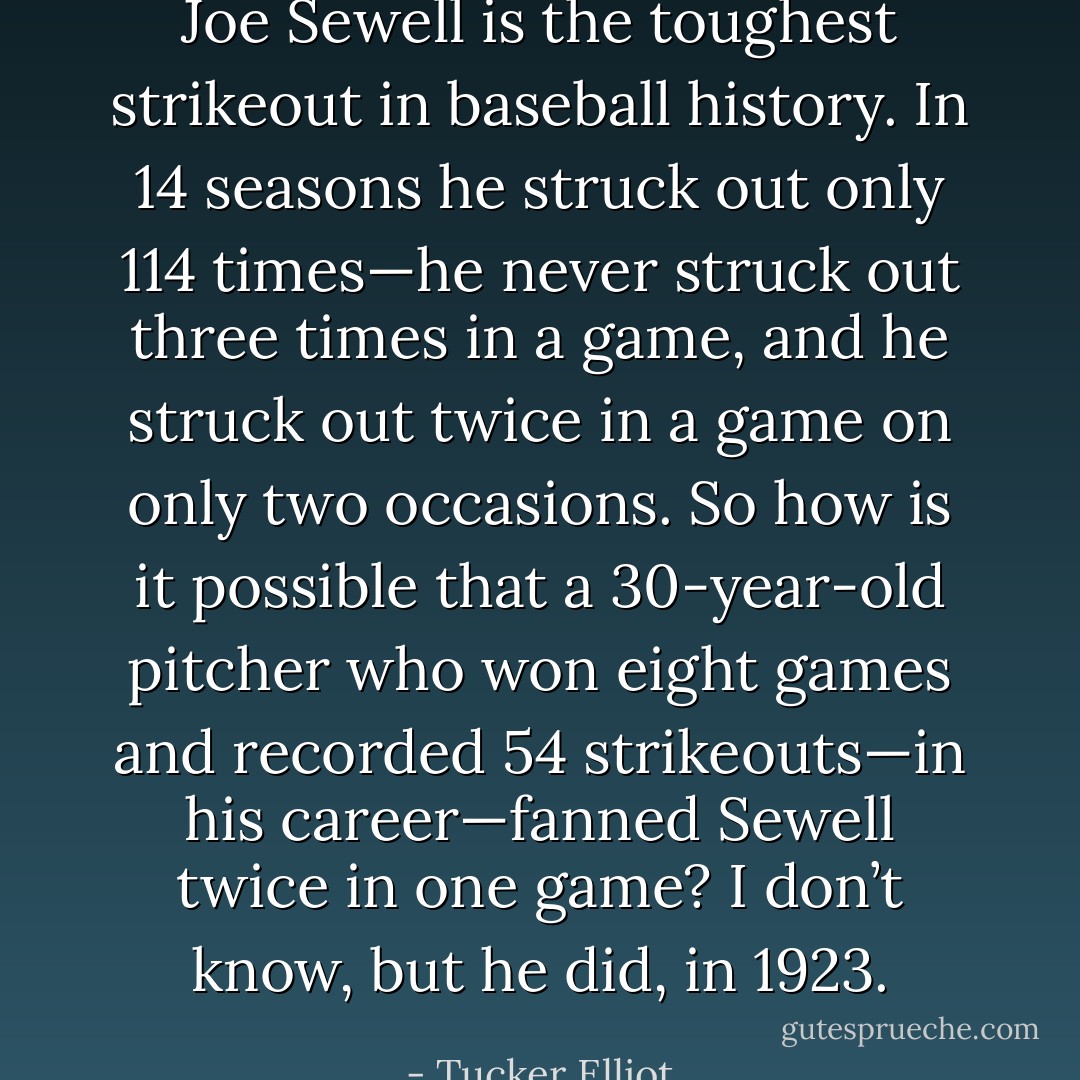 Joe Sewell is the toughest strikeout in baseball history. In 14 seasons he struck out only 114 times—he never struck out three times in a game, and he struck out twice in a game on only two occasions. So how is it possible that a 30-year-old pitcher who won eight games and recorded 54 strikeouts—in his career—fanned Sewell twice in one game? I don’t know, but he did, in 1923. - Tucker Elliot