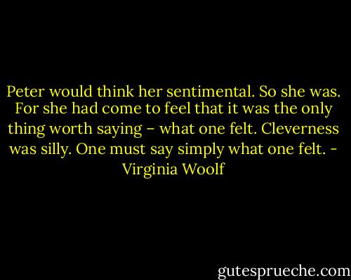 Peter would think her sentimental. So she was. For she had come to feel that it was the only thing worth saying – what one felt. Cleverness was silly. One must say simply what one felt. - Virginia Woolf