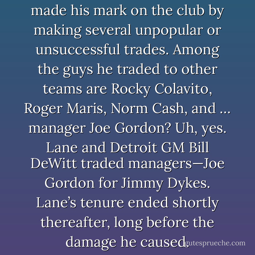 General manager Frank Lane made his mark on the club by making several unpopular or unsuccessful trades. Among the guys he traded to other teams are Rocky Colavito, Roger Maris, Norm Cash, and … manager Joe Gordon? Uh, yes. Lane and Detroit GM Bill DeWitt traded managers—Joe Gordon for Jimmy Dykes. Lane’s tenure ended shortly thereafter, long before the damage he caused. - Tucker Elliot