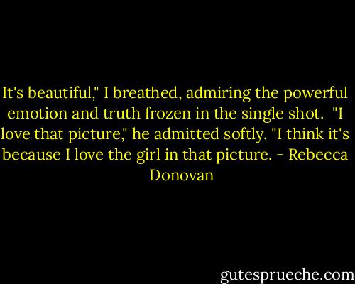 It's beautiful," I breathed, admiring the powerful emotion and truth frozen in the single shot.<br /> "I love that picture," he admitted softly. "I think it's because I love the girl in that picture. - Rebecca    Donovan
