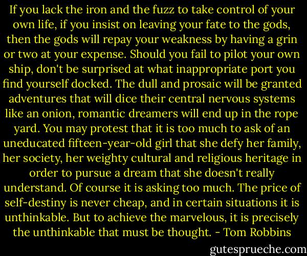 If you lack the iron and the fuzz to take control of your own life, if you insist on leaving your fate to the gods, then the gods will repay your weakness by having a grin or two at your expense. Should you fail to pilot your own ship, don't be surprised at what inappropriate port you find yourself docked. The dull and prosaic will be granted adventures that will dice their central nervous systems like an onion, romantic dreamers will end up in the rope yard. You may protest that it is too much to ask of an uneducated fifteen-year-old girl that she defy her family, her society, her weighty cultural and religious heritage in order to pursue a dream that she doesn't really understand. Of course it is asking too much. The price of self-destiny is never cheap, and in certain situations it is unthinkable. But to achieve the marvelous, it is precisely the unthinkable that must be thought. - Tom Robbins