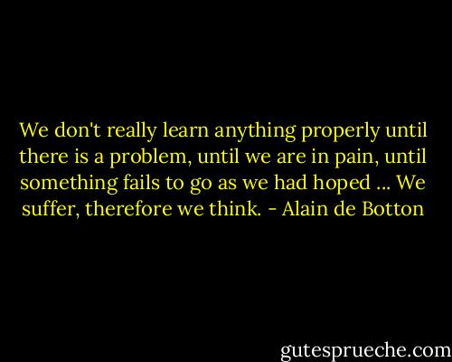 We don't really learn anything properly until there is a problem, until we are in pain, until something fails to go as we had hoped ... We suffer, therefore we think. - Alain de Botton
