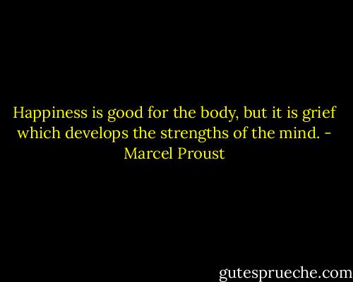 Happiness is good for the body, but it is grief which develops the strengths of the mind. - Marcel Proust