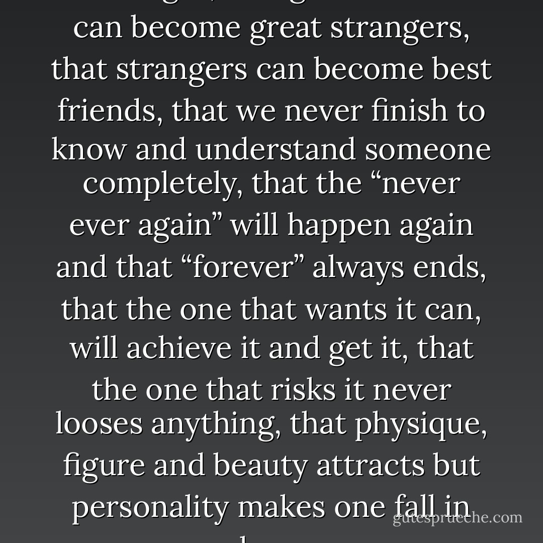 I learned that love can end in one night, that great friends can become great strangers, that strangers can become best friends, that we never finish to know and understand someone completely, that the “never ever again” will happen again and that “forever” always ends, that the one that wants it can, will achieve it and get it, that the one that risks it never looses anything, that physique, figure and beauty attracts but personality makes one fall in love. - Tommy Tran