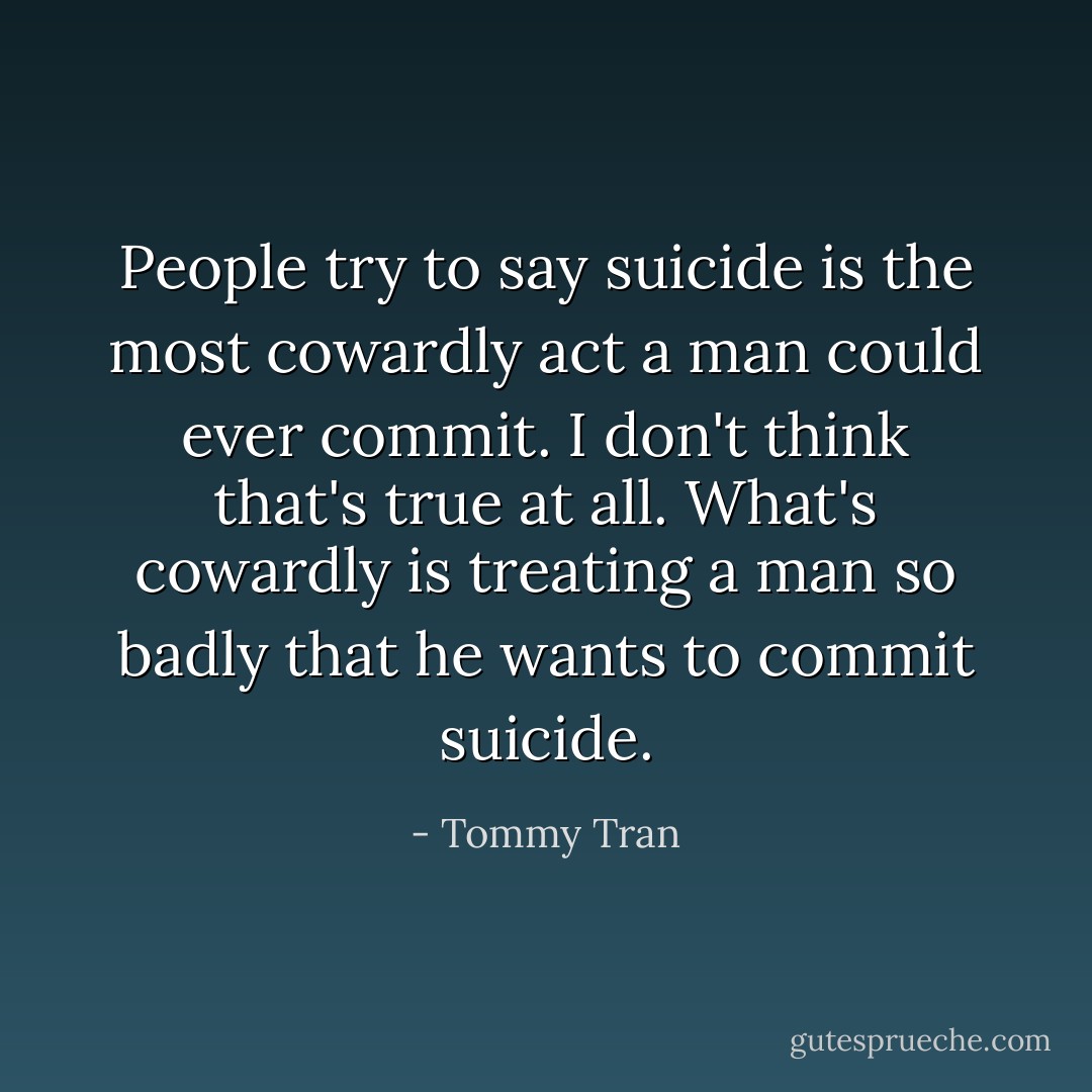 People try to say suicide is the most cowardly act a man could ever commit. I don't think that's true at all. What's cowardly is treating a man so badly that he wants to commit suicide. - Tommy Tran