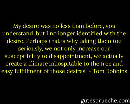 My desire was no less than before, you understand, but I no longer identified with the desire. Perhaps that is why taking them too seriously, we not only increase our susceptibility to disappointment, we actually create a climate inhospitable to the free and easy fulfillment of those desires. - Tom Robbins