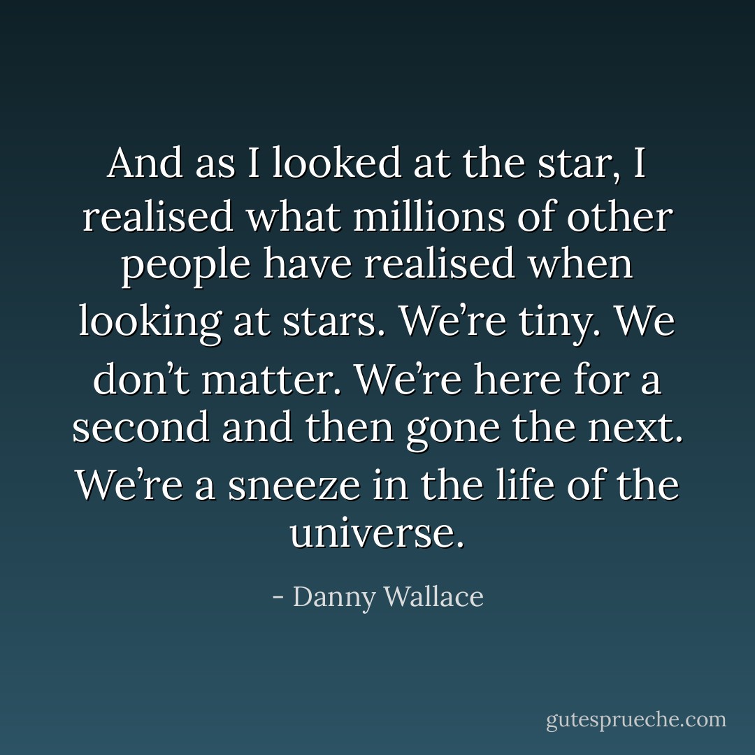 And as I looked at the star, I realised what millions of other people have realised when looking at stars. We’re tiny. We don’t matter. We’re here for a second and then gone the next. We’re a sneeze in the life of the universe. - Danny Wallace