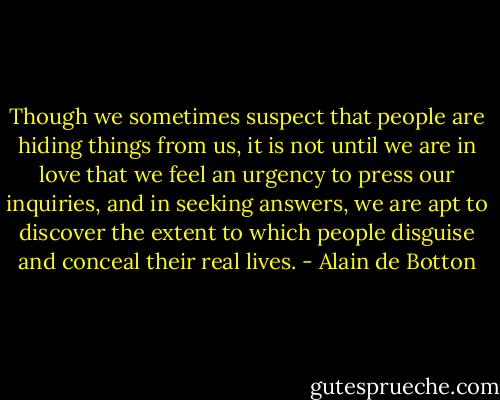 Though we sometimes suspect that people are hiding things from us, it is not until we are in love that we feel an urgency to press our inquiries, and in seeking answers, we are apt to discover the extent to which people disguise and conceal their real lives. - Alain de Botton
