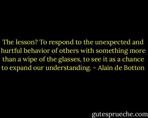 The lesson? To respond to the unexpected and hurtful behavior of others with something more than a wipe of the glasses, to see it as a chance to expand our understanding. - Alain de Botton