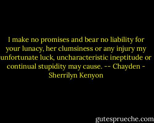 I make no promises and bear no liability for your lunacy, her clumsiness or any injury my unfortunate luck, uncharacteristic ineptitude or continual stupidity may cause. -- Chayden - Sherrilyn Kenyon