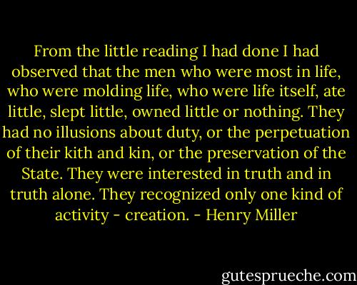 From the little reading I had done I had observed that the men who were most in life, who were molding life, who were life itself, ate little, slept little, owned little or nothing. They had no illusions about duty, or the perpetuation of their kith and kin, or the preservation of the State. They were interested in truth and in truth alone. They recognized only one kind of activity - creation. - Henry Miller