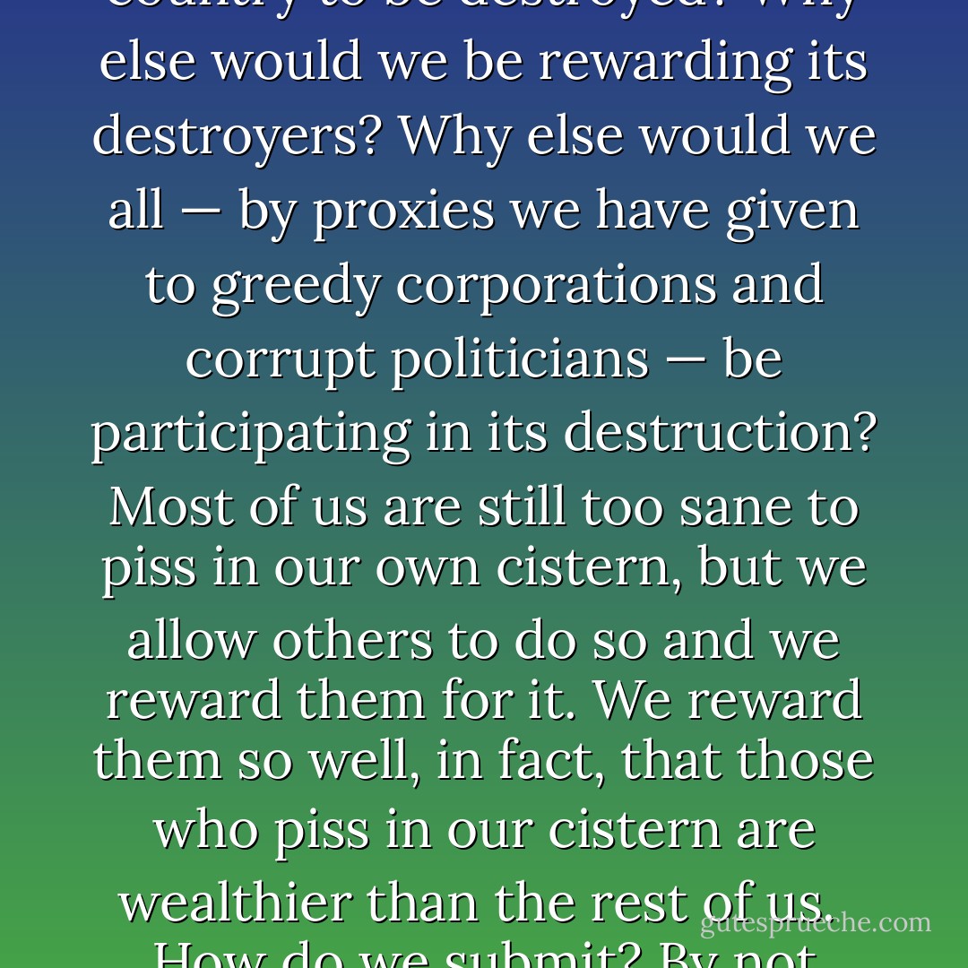 We Americans are not usually thought to be a submissive people, but of course we are. Why else would we allow our country to be destroyed? Why else would we be rewarding its destroyers? Why else would we all — by proxies we have given to greedy corporations and corrupt politicians — be participating in its destruction? Most of us are still too sane to piss in our own cistern, but we allow others to do so and we reward them for it. We reward them so well, in fact, that those who piss in our cistern are wealthier than the rest of us.<br /><br />How do we submit? By not being radical enough. Or by not being thorough enough, which is the same thing. - Wendell Berry
