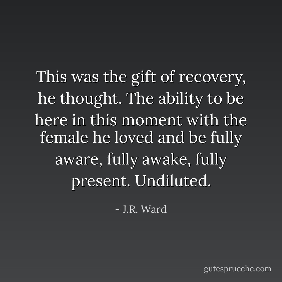 This was the gift of recovery, he thought. The ability to be here in this moment with the female he loved and be fully aware, fully awake, fully present. Undiluted. - J.R. Ward