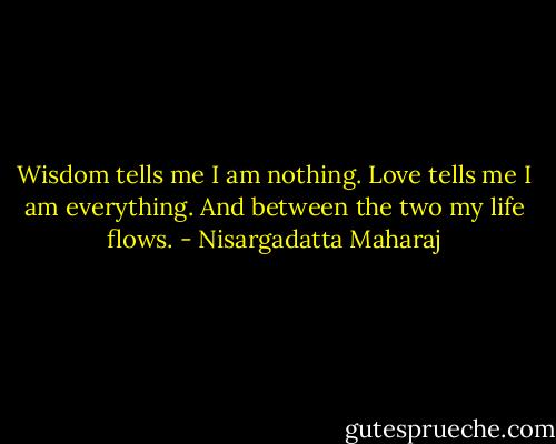 Wisdom tells me I am nothing. Love tells me I am everything. And between the two my life flows. - Nisargadatta Maharaj