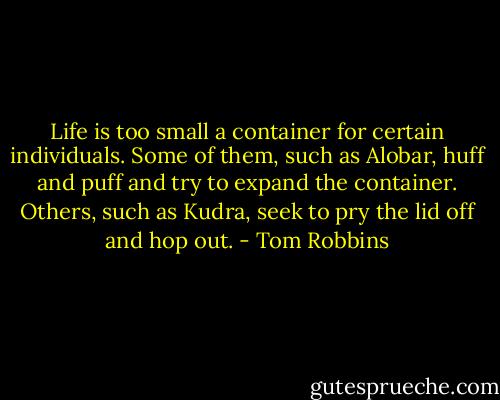 Life is too small a container for certain individuals. Some of them, such as Alobar, huff and puff and try to expand the container. Others, such as Kudra, seek to pry the lid off and hop out. - Tom Robbins