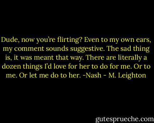 Dude, now you’re flirting?<br />Even to my own ears, my comment sounds suggestive. The sad thing is, it was meant that way. There are literally a dozen things I’d love for her to do for me. Or to me. Or let me do to her. -Nash - M. Leighton