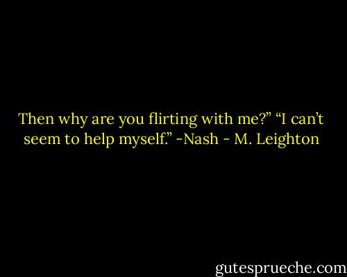 Then why are you flirting with me?”<br />“I can’t seem to help myself.” -Nash - M. Leighton