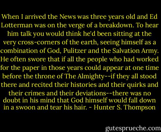 When I arrived the News was three years old and Ed Lotterman was on the verge of a breakdown. To hear him talk you would think he'd been sitting at the very cross-corners of the earth, seeing himself as a combination of God, Pulitzer and the Salvation Army. He often swore that if all the people who had worked for the paper in those years could appear at one time before the throne of The Almighty--if they all stood there and recited their histories and their quirks and their crimes and their deviations--there was no doubt in his mind that God himself would fall down in a swoon and tear his hair. - Hunter S. Thompson