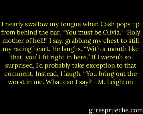 I nearly swallow my tongue when Cash pops up from behind the bar. “You must be Olivia.”<br />“Holy mother of hell!” I say, grabbing my chest to still my racing heart.<br />He laughs. “With a mouth like that, you’ll fit right in here.”<br />If I weren’t so surprised, I’d probably take exception to that comment. Instead, I laugh.<br />“You bring out the worst in me. What can I say? - M. Leighton