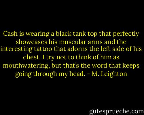 Cash is wearing a black tank top that perfectly showcases his muscular arms and the interesting tattoo that adorns the left side of his chest. I try not to think of him as mouthwatering, but that’s the word that keeps going through my head. - M. Leighton
