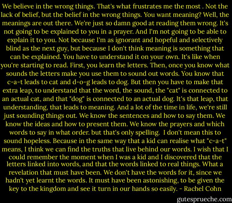 We believe in the wrong things. That's what frustrates me the most . Not the lack of belief, but the belief in the wrong things. You want meaning? Well, the meanings are out there. We're just so damn good at reading them wrong. It's not going to be explained to you in a prayer. And I'm not going to be able to explain it to you. Not because I'm as ignorant and hopeful and selectively blind as the next guy, but because I don't think meaning is something that can be explained. You have to understand it on your own. It's like when you're starting to read. First, you learn the letters. Then, once you know what sounds the letters make you use them to sound out words. You know that c-a-t leads to cat and d-o-g leads to dog. But then you have to make that extra leap, to understand that the word, the sound, the "cat" is connected to an actual cat, and that "dog" is connected to an actual dog. It's that leap, that understanding, that leads to meaning. And a lot of the time in life, we're still just sounding things out. We know the sentences and how to say them. We know the ideas and how to present them. We know the prayers and which words to say in what order. but that's only spelling.<br /> I don't mean this to sound hopeless. Because in the same way that a kid can realise what "c-a-t" means, I think we can find the truths that live behind our words. I wish that I could remember the moment when I was a kid and I discovered that the letters linked into words, and that the words linked to real things. What a revelation that must have been. We don't have the words for it, since we hadn't yet learnt the words. It must have been astonishing, to be given the key to the kingdom and see it turn in our hands so easily. - Rachel Cohn