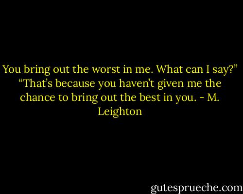 You bring out the worst in me. What can I say?”<br />“That’s because you haven’t given me the chance to bring out the best in you. - M. Leighton