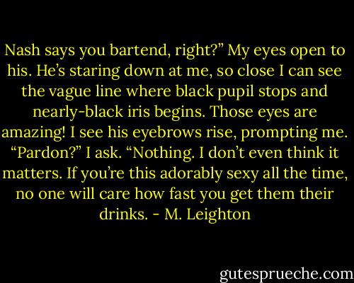 Nash says you bartend, right?”<br />My eyes open to his. He’s staring down at me, so close I can see the vague line where black pupil stops and nearly-black iris begins. Those eyes are amazing!<br />I see his eyebrows rise, prompting me.<br />“Pardon?” I ask.<br />“Nothing. I don’t even think it matters. If you’re this adorably sexy all the time, no one will care how fast you get them their drinks. - M. Leighton