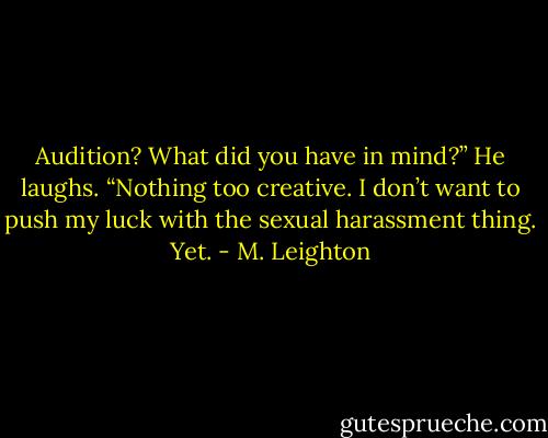 Audition? What did you have in mind?”<br />He laughs. “Nothing too creative. I don’t want to push my luck with the sexual harassment thing. Yet. - M. Leighton