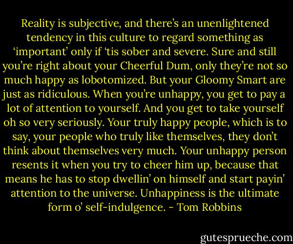 Reality is subjective, and there’s an unenlightened tendency in this culture to regard something as ‘important’ only if ‘tis sober and severe. Sure and still you’re right about your Cheerful Dum, only they’re not so much happy as lobotomized. But your Gloomy Smart are just as ridiculous. When you’re unhappy, you get to pay a lot of attention to yourself. And you get to take yourself oh so very seriously. Your truly happy people, which is to say, your people who truly like themselves, they don’t think about themselves very much. Your unhappy person resents it when you try to cheer him up, because that means he has to stop dwellin’ on himself and start payin’ attention to the universe. Unhappiness is the ultimate form o’ self-indulgence. - Tom Robbins