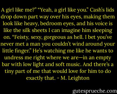A girl like me?”<br />“Yeah, a girl like you.” Cash’s lids drop down part way over his eyes, making them look like heavy, bedroom eyes, and his voice is like the silk sheets I can imagine him sleeping on. “Feisty, sexy, gorgeous as hell. I bet you’ve never met a man you couldn’t wind around your little finger.”<br />He’s watching me like he wants to undress me right where we are—in an empty bar with low light and soft music. And there’s a tiny part of me that would love for him to do exactly that. - M. Leighton