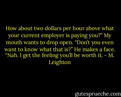 How about two dollars per hour above what your current employer is paying you?”<br />My mouth wants to drop open. “Don’t you even want to know what that is?”<br />He makes a face. “Nah. I get the feeling you’ll be worth it. - M. Leighton
