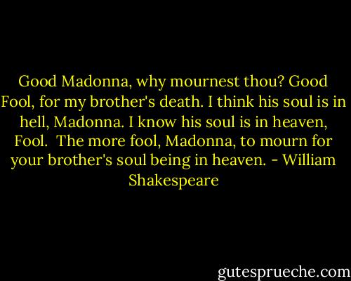 Good Madonna, why mournest thou?<br />Good Fool, for my brother's death.<br />I think his soul is in hell, Madonna.<br />I know his soul is in heaven, Fool.<br /> The more fool, Madonna, to mourn for your brother's soul being in heaven. - William Shakespeare