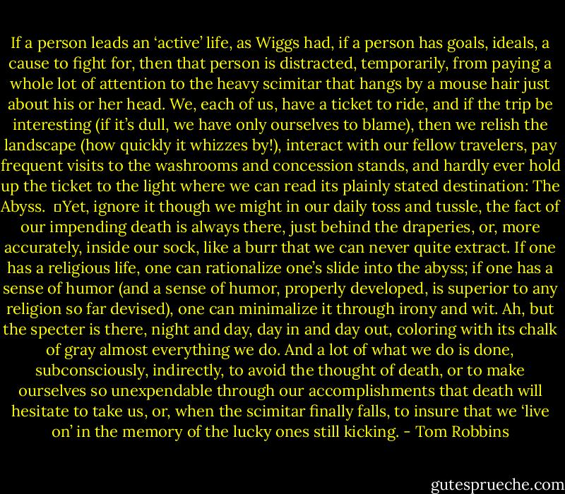 If a person leads an ‘active’ life, as Wiggs had, if a person has goals, ideals, a cause to fight for, then that person is distracted, temporarily, from paying a whole lot of attention to the heavy scimitar that hangs by a mouse hair just about his or her head. We, each of us, have a ticket to ride, and if the trip be interesting (if it’s dull, we have only ourselves to blame), then we relish the landscape (how quickly it whizzes by!), interact with our fellow travelers, pay frequent visits to the washrooms and concession stands, and hardly ever hold up the ticket to the light where we can read its plainly stated destination: The Abyss. <br />	Yet, ignore it though we might in our daily toss and tussle, the fact of our impending death is always there, just behind the draperies, or, more accurately, inside our sock, like a burr that we can never quite extract. If one has a religious life, one can rationalize one’s slide into the abyss; if one has a sense of humor (and a sense of humor, properly developed, is superior to any religion so far devised), one can minimalize it through irony and wit. Ah, but the specter is there, night and day, day in and day out, coloring with its chalk of gray almost everything we do. And a lot of what we do is done, subconsciously, indirectly, to avoid the thought of death, or to make ourselves so unexpendable through our accomplishments that death will hesitate to take us, or, when the scimitar finally falls, to insure that we ‘live on’ in the memory of the lucky ones still kicking. - Tom Robbins