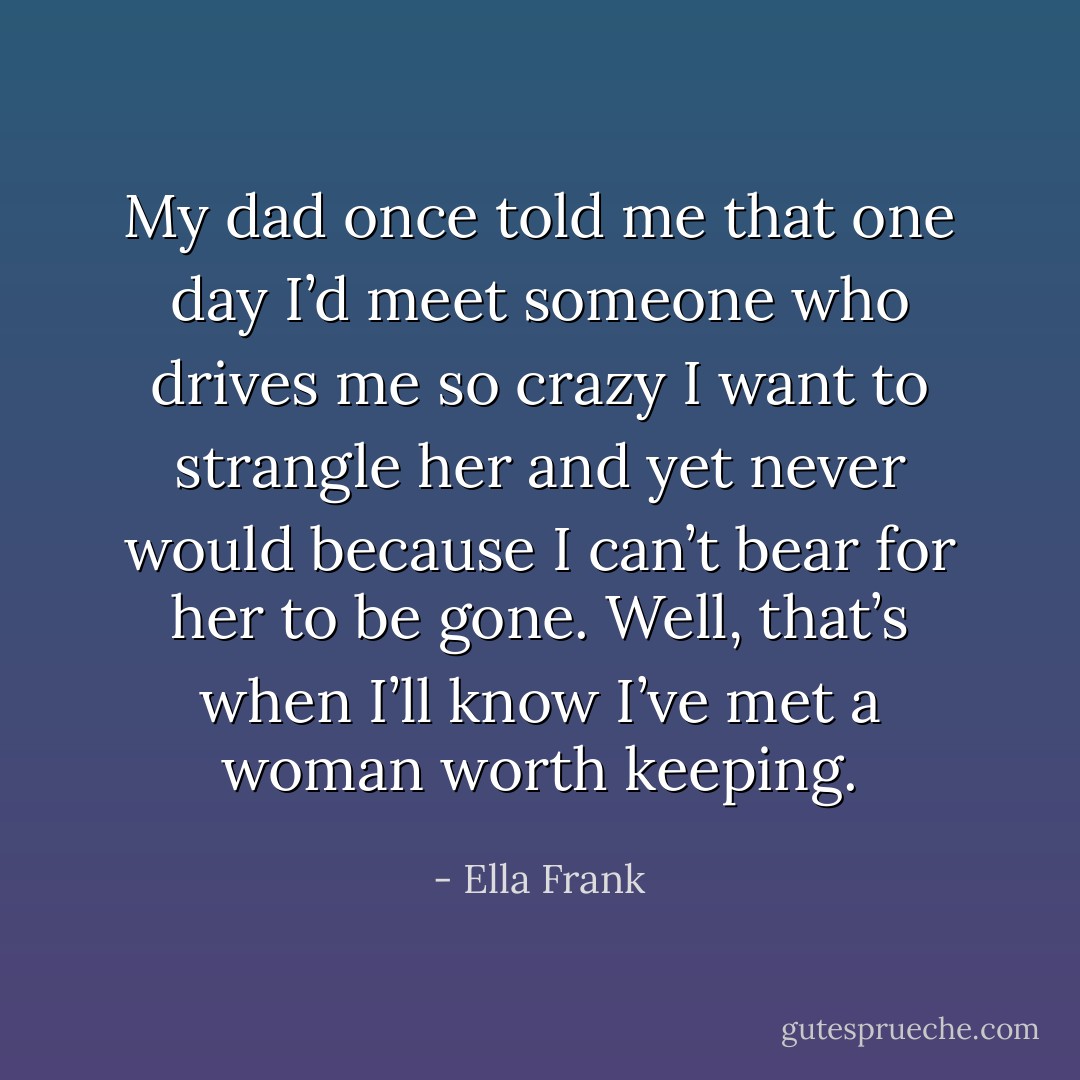 My dad once told me that one day I’d meet someone who drives me so crazy I want to strangle her and yet never would because I can’t bear for her to be gone. Well, that’s when I’ll know I’ve met a woman worth keeping. - Ella Frank