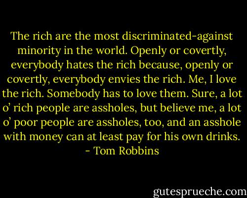 The rich are the most discriminated-against minority in the world. Openly or covertly, everybody hates the rich because, openly or covertly, everybody envies the rich. Me, I love the rich. Somebody has to love them. Sure, a lot o’ rich people are assholes, but believe me, a lot o’ poor people are assholes, too, and an asshole with money can at least pay for his own drinks. - Tom Robbins