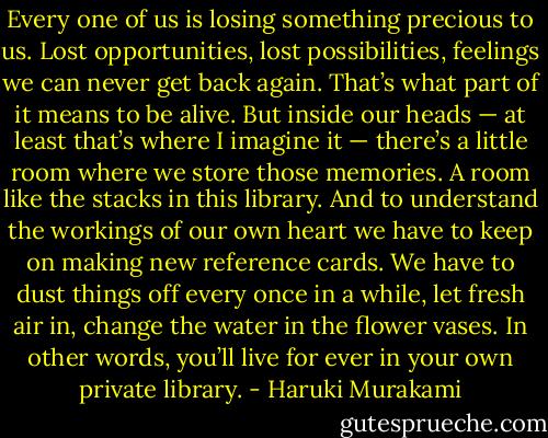 Every one of us is losing something precious to us. Lost opportunities, lost possibilities, feelings we can never get back again. That’s what part of it means to be alive. But inside our heads — at least that’s where I imagine it — there’s a little room where we store those memories. A room like the stacks in this library. And to understand the workings of our own heart we have to keep on making new reference cards. We have to dust things off every once in a while, let fresh air in, change the water in the flower vases. In other words, you’ll live for ever in your own private library. - Haruki Murakami