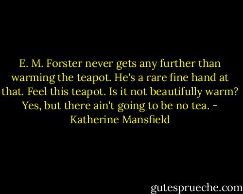 E. M. Forster never gets any further than warming the teapot. He's a rare fine hand at that. Feel this teapot. Is it not beautifully warm? Yes, but there ain't going to be no tea. - Katherine Mansfield